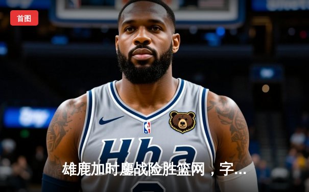 雄鹿加时鏖战险胜篮网，字母哥狂砍44分率队捍卫主场