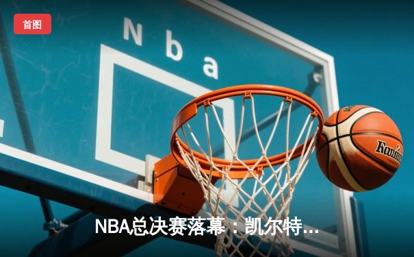 NBA总决赛落幕：凯尔特人险胜勇士夺冠，塔图姆荣膺FMVP