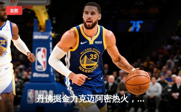 丹佛掘金力克迈阿密热火，约基奇全能表现锁定总决赛首胜