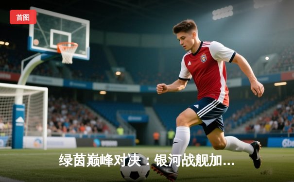 绿茵巅峰对决：银河战舰加时绝杀，点球大战惊险卫冕欧冠