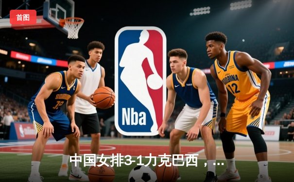 中国女排3-1力克巴西，张常宁伤愈复出砍下全场最高分