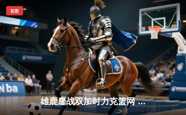 雄鹿鏖战双加时力克篮网 字母哥44+14+7上演王者归来